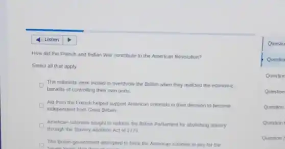 How did the French and Indian War contribute to the American Revolution?
Select all that apply.
The colonists were incited to overthrow the British when they realized the economic
benefits of controlling their own ports.
Aid from the French helped support American colonists in their decision to become
independent from Great Britain.
American colonists sought to redress the British Parliament for abolishing slavery
through the Slavery Abolition Act of 1773
The British government attempted to force the American colonies to pay for the