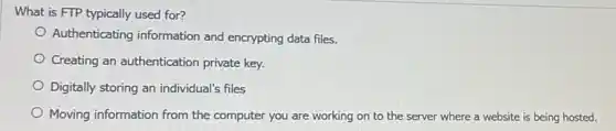 What is FTP typically used for?
Authenticating information and encrypting data files.
Creating an authentication private key.
Digitally storing an individual's files
Moving information from the computer you are working on to the server where a website is being hosted.
