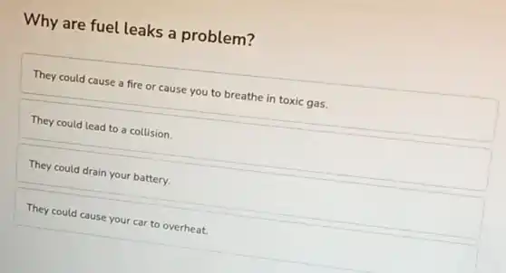 Why are fuel leaks a problem?
They could cause a fire or cause you to breathe in toxic gas.
They could lead to a collision.
They could drain your battery.
They could cause your car to overheat.
