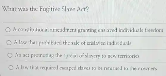 What was the Fugitive Slave Act?
A constitutional amendment granting enslaved individuals freedom
A law that prohibited the sale of enslaved individuals
An act promoting the spread of slavery to new territories
A law that required escaped slaves to be returned to their owners