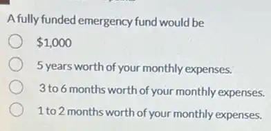 A fully funded emergency fund would be
1,000
5 years worth of your monthly expenses.
3 to 6 months worth of your monthly expenses.
1 to 2 months worth of your monthly expenses.