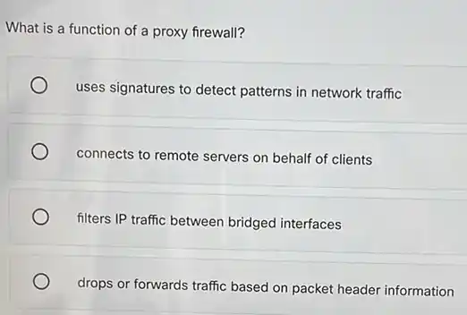 What is a function of a proxy firewall?
uses signatures to detect patterns in network traffic
connects to remote servers on behalf of clients
filters IP traffic between bridged interfaces
drops or forwards traffic based on packet header information