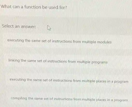 What can a function be used for?
Select an answer:
executing the same set of instructions from multiple modules
linking the same set of instructions from multiple programs
executing the same set of instructions from multiple places in a program
compiling the same set of instructions from multiple places in a program
