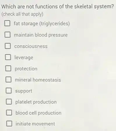 Which are not functions of the skeletal system?
(check all that apply)
fat storage (triglycerides)
maintain blood pressure
consciousness
leverage
protection
mineral homeostasis
support
platelet production
blood cell production
initiate movement