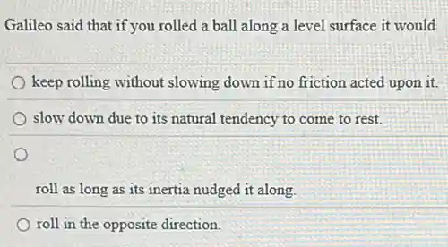 Galileo said that if you rolled a ball along a level surface it would
keep rolling without slowing down if no friction acted upon it.
slow down due to its natural tendency to come to rest.
roll as long as its inertia nudged it along.
roll in the opposite direction.