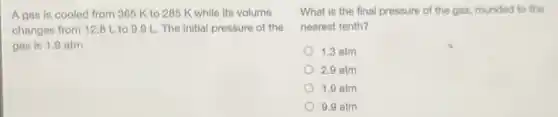 A gas is cooled from 365 K to 285 K while its volume
changes from 12.8 Lto 9.9 L The initial pressure of the
gas is 1.9 atm.
What is the final pressure of the gas rounded to the
nearest tenth?
1.3 atm
2.9 atm
1.9 atm
9.9 atm