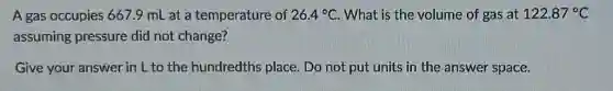 A gas occupies 667.9 mL at a temperature of 26.4^circ C What is the volume of gas at 122.87^circ C
assuming pressure did not change?
Give your answer in L to the hundredths place. Do not put units in the answer space.