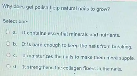 Why does gel polish help natural nails to grow?
Select one:
a. It contains essential minerals and nutrients.
b. It is hard enough to keep the nails from breaking.
c. It moisturizes the nails to make them more supple.
d. It strengthens the collagen fibers in the nails.