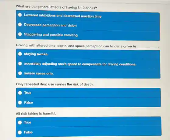 What are the general effects of having 8-10 drinks?
Lowered inhibitions and decreased reaction time
Decreased perception and vision
Staggering and possible vomiting
Driving with altered time depth, and space perception can hinder a driver in __
staying awake.
accurately adjusting one's speed to compensate for driving conditions.
severe cases only.
Only repeated drug use carries the risk of death.
True
False
All risk taking is harmful.
True
False