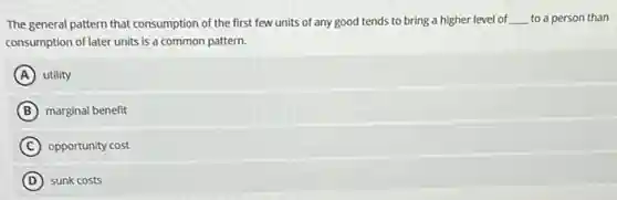 The general pattern that consumption of the first few units of any good tends to bring a higher level of __ to a person than
consumption of later units is a common pattern.
A utility
B marginal benefit
C opportunity cost
D sunk costs