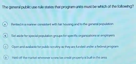 The general public use rule states that program unIts must be which of the following?
A Rented ina manner consistent with fair housing and to the general population
B Set aside for special population groups for specific organizations or employers
C Open and available for public scrutiny as they are funded under a federal program
D Held off the market whenever a new tax credit property is built in the area