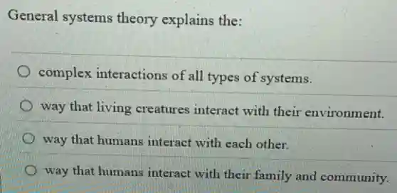 General systems theory explains the:
complex interactions of all types of systems.
way that living creatures interact with their environment.
way that humans interact with each other.
way that humans interact with their family and community.