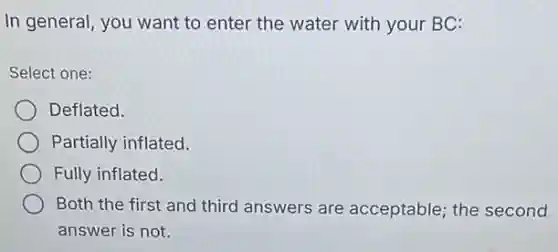 In general, you want to enter the water with your BC:
Select one:
Deflated.
Partially inflated.
Fully inflated.
Both the first and third answers are acceptable; the second
answer is not.