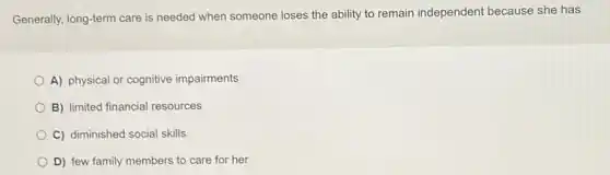 Generally, long-term care is needed when someone loses the ability to remain independent because she has
A) physical or cognitive impairments
B) limited financial resources
C) diminished social skills
D) few family members to care for her