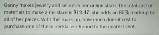 Genny makes jewelry and sells it in her online store. The total cost of
materials to make a necklace is 12.47 She adds an 85%  mark-up to
all of her pieces . With this mark-up, how much does it cost to
purchase one of these necklaces?Round to the nearest cent.