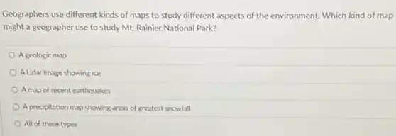 Geographers use different kinds of maps to study different aspects of the environment. Which kind of map
might a geographer use to study Mt. Rainier National Park?
Ageologic map
A Lidar image showing ice
A map of recent earthquakes
A precipitation map showing areas of greatest snowfall
All of these types