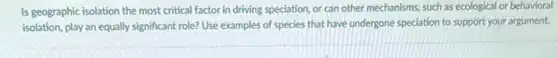 Is geographic isolation the most critical factor in driving speciation, or can other mechanisms, such as ecological or behavioral
isolation, play an equally significant role? Use examples of species that have undergone speciation to support your argument.