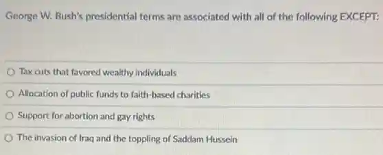 George W. Bush's presidential terms are associated with all of the following EXCEPT:
Tax cuts that favored wealthy individuals
Allocation of public funds to faith-based charities
Support for abortion and gay rights
The invasion of Iraq and the toppling of Saddam Hussein