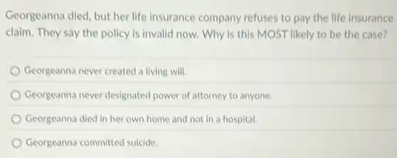 Georgeanna died, but her life insurance company refuses to pay the life insurance
claim. They say the policy is invalid now.Why is this MOST likely to be the case?
Georgeanna never created a living will.
Georgeanna never designated power of attorney to anyone.
Georgeanna died in her own home and not in a hospital.
Georgeanna committed suicide.