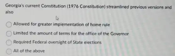 Georgia's current Constitution (1976 Constitution)streamlined previous versions and
also
Allowed for greater implementation of home rule
Limited the amount of terms for the office of the Governor
Required Federal oversight of State elections
All of the above