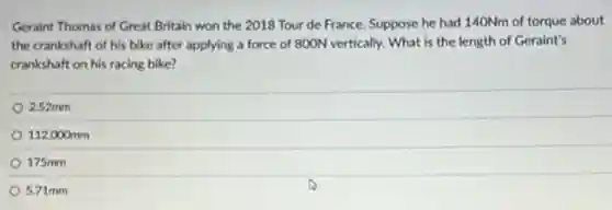 Geraint Thomas of Great Britain won the 2018 Tour de France. Suppose he had 140Nm of torque about
the crankshaft of his bike after applying a force of 800N vertically.What is the length of Geraint's
crankshaft on his racing bike?
2.52mm
112,000mm
175mm
5.71mm