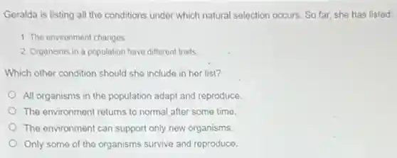 Geralda is listing all the conditions under which natural selection occurs. So far, she has listed:
1. The environment changes
2. Organisms in a population have different traits.
Which other condition should she include in her list?
All organisms in the population adapt and reproduce.
The environment returns to normal after some time.
The environment can support only new organisms.
Only some of the organisms survive and reproduce.