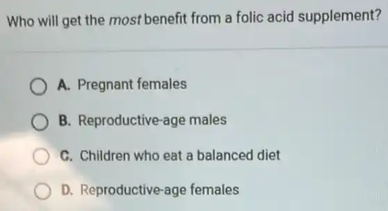 Who will get the most benefit from a folic acid supplement?
A. Pregnant females
B. Reproductive-age males
C. Children who eat a balanced diet
D. Reproductive-age females