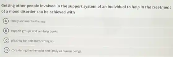 Getting other people involved in the support system of an individual to help in the treatment
of a mood disorder can be achieved with
A family and marital therapy.
B support groups and self-help books.
C pleading for help from strangers.
D considering the therapist and family as human beings.