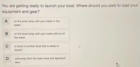 You are getting ready to launch your boat . Where should you park to load your
equipment and gear?
A
on the boat ramp with your trailer in the
water
B
on the boat ramp with your trailer still out of
the water
C
in front of another boat that is ready to
launch
D
well away from the boat ramp and approach
lane
