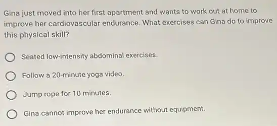 Gina just moved into her first apartment and wants to work out at home to
improve her cardiovascular endurance. What exercises can Gina do to improve
this physical skill?
Seated low-intensity abdominal exercises.
Follow a 20-minute yoga video.
Jump rope for 10 minutes.
Gina cannot improve her endurance without equipment.