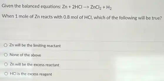 Given the balanced equations: Zn+2HClarrow ZnCl_(2)+H_(2)
When 1 mole of Zn reacts with 0.8 mol of HCl, which of the following will be true?
Zn will be the limiting reactant
None of the above
Zn will be the excess reactant
HCl is the excess reagent