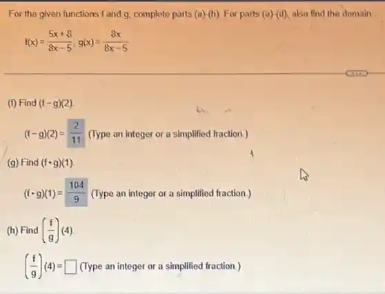 For the given functions f and g, complete parts (a)-(h) For parts (a)-(d) also find the domain
f(x)=(5x+8)/(8x-5);g(x)=(8x)/(8x-5)
(f) Find (f-g)(2)
(f-g)(2)=(2)/(11) (Type an integer or a simplified fraction.)
(g) Find (fcdot g)(1)
(fcdot g)(1)=(104)/(9) (Type an integer or a simplified fraction.)
(h) Find ((f)/(g))(4)
((f)/(g))(4)=square  (Type an integer or a simplified fraction.)