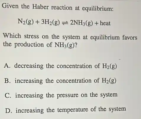 Given the Haber reaction at equilibrium:
N_(2)(g)+3H_(2)(g)leftharpoons 2NH_(3)(g)+heat
Which stress on the system at equilibrium favors
the production of NH_(3)(g)
A. decreasing the concentration of H_(2)(g)
B. increasing the concentration of H_(2)(g)
C. increasing the pressure on the system
D. increasing the temperature of the system