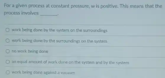 For a given process at constant pressure, w is positive. This means that the
process involves __
work being done by the system on the surroundings
work being done by the surroundings on the system
no work being done
an equal amount of work done on the system and by the system
work being done against a vacuum