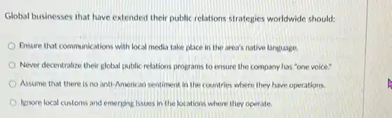 Global businesses that have extended their public relations strategies worldwide should:
Ensure that communications with local media take place in the area's native language.
Never decentralize their global public relations programs to ensure the company has "one voice."
Assume that there is no anti-American sentiment in the countries where they have operations.
Ignore local customs and emerging issues in the locations where they operate