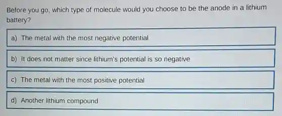 Before you go, which type of molecule would you choose to be the anode in a lithium
battery?
a) The metal with the most negative potential
b) It does not matter since lithium's potential is so negative
c) The metal with the most positive potential
d) Another lithium compound