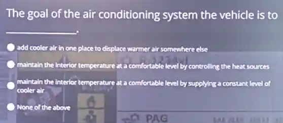 The goal of the air conditioning system the vehicle is to
__
) add cooler air in one place to displace warmer air somewhere else
maintain the interior temperature at a comfortable level by controlling the heat sources
maintain the interior temperature at a comfortable level by supplying a constant level of
cooler air
None of the above
