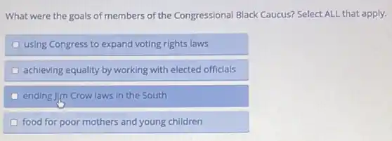 What were the goals of members of the Congressional Black Caucus?Select ALL that apply.
using Congress to expand voting rights laws
achieving equality by working with elected officials
ending Jim Crow laws in the South
food for poor mothers and young children