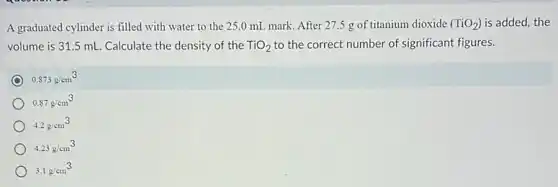 A graduated cylinder is filled with water to the 25.0 mL mark. After 27.5 g of titanium dioxide (TiO_(2)) is added, the
volume is 31.5 mL. Calculate the density of the TiO_(2) to the correct number of significant figures.
0.873g/cm^3
0.87g/cm^3
4.2g/cm^3
4.23g/cm^3
3.1g/cm^3