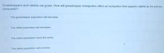 Grasshoppers and rabbits eat grass. How will grasshopper immigration affect an ecosystem that supports rabbits as the primary
consumer?
The grasshopper population will decrease.
The rabbit population will decrease.
The rabbit population stays the same.
The rabbit population will increase