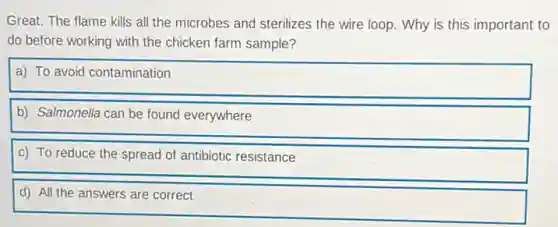 Great. The flame kills all the microbes and sterilizes the wire loop.Why is this important to
do before working with the chicken farm sample?
a) To avoid contamination
b) Salmonella can be found everywhere
c) To reduce the spread of antibiotic resistance
d) All the answers are correct
