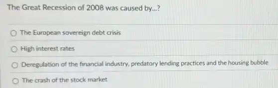 The Great Recession of 2008 was caused by...?
The European sovereign debt crisis
High interest rates
Deregulation of the financial industry, predatory lending practices and the housing bubble
The crash of the stock market