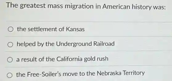 The greatest mass migration in American history was:
the settlement of Kansas
helped by the Underground Railroad
a result of the California gold rush
the Free-Soiler's move to the Nebraska Territory