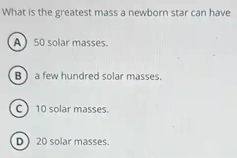 What is the greatest mass a newborn star can have
A 50 solar masses.
B a few hundred solar masses.
C 10 solar masses.
D ) 20 solar masses.