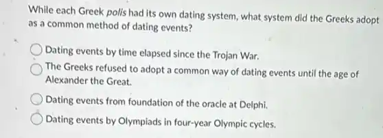 While each Greek polis had its own dating system, what system did the Greeks adopt
as a common method of dating events?
Dating events by time elapsed since the Trojan War.
The Greeks refused to adopt a common way of dating events until the age of
Alexander the Great.
Dating events from foundation of the oracle at Delphi.
Dating events by Olympiads in four-year Olympic cycles.