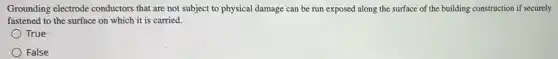 Grounding electrode conductors that are not subject to physical damage can be run exposed along the surface of the building construction if securely
fastened to the surface on which it is carried.
True
False