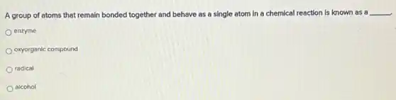 A group of atoms that remain bonded together and behave as a single atom in a chemical reaction is known as a
__
enzyme
oxyorganic compound
radical
alcohol