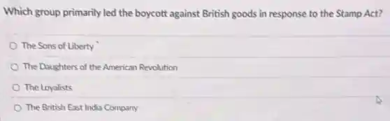 Which group primarily led the boycott against British goods in response to the Stamp Act?
The Sons of Liberty
The Daughters of the American Revolution
The Loyalists
The British East India Company