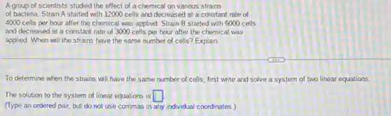 A group of scientists studied the effect of a chemical on various strains
of bacteria. Strain A started with 12000 cells and decreased at a constant rate of
4000 cells per hour after the chemical was applied. Strain B started with 6000 cells
and decreased at a constant rate of 3000 cells per hour after the chemical was
applied. When will the strains have the same number of cells? Explain.
To determine when the strains will have the same number of cells first write and solve a system of two linear equations
The solution to the system of linear equations is square 
(Type an ordered pair,but do not use commas in any individual coordinates.)