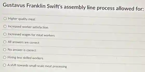 Gustavus Franklin Swift's assembly line process allowed for:
Higher quality meat
Increased worker satisfaction
Increased wages for meat workers
All answers are correct
No answer is correct
Hiring less skilled workers
A.shift towards small-scale meat processing